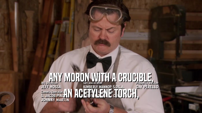 ANY MORON WITH A CRUCIBLE, AN ACETYLENE TORCH, 