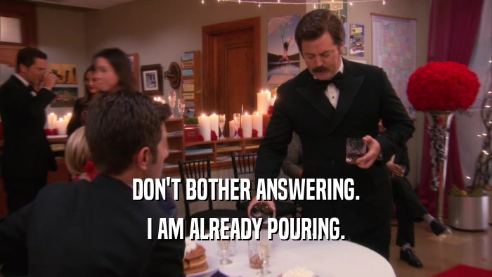 DON'T BOTHER ANSWERING. I AM ALREADY POURING. 