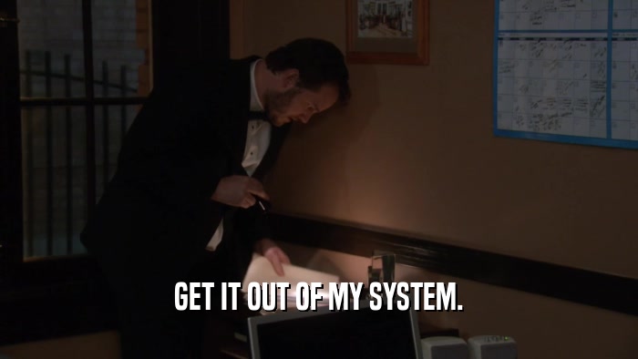 GET IT OUT OF MY SYSTEM.  