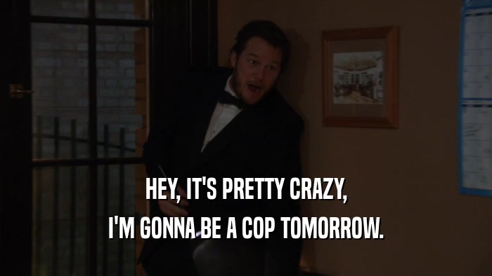 HEY, IT'S PRETTY CRAZY, I'M GONNA BE A COP TOMORROW. 