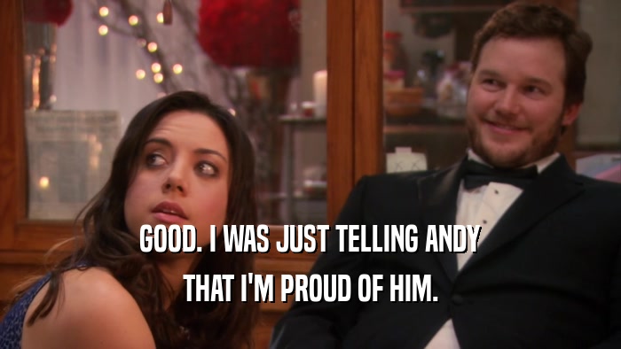 GOOD. I WAS JUST TELLING ANDY THAT I'M PROUD OF HIM. 