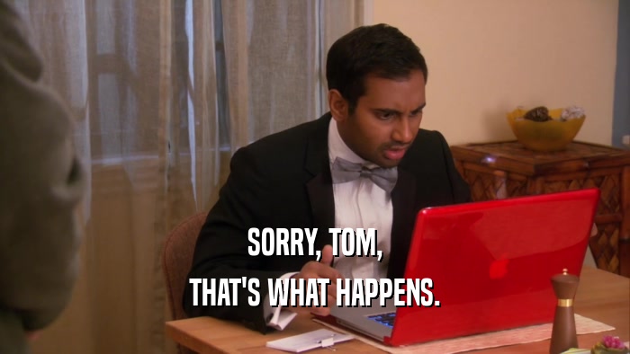 SORRY, TOM, THAT'S WHAT HAPPENS. 