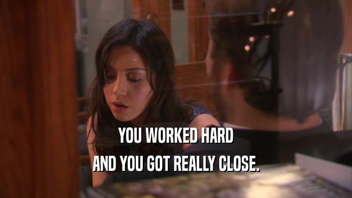 YOU WORKED HARD AND YOU GOT REALLY CLOSE. 