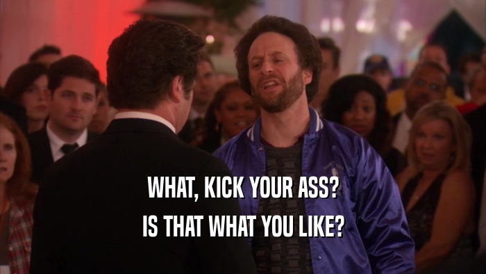 WHAT, KICK YOUR ASS? IS THAT WHAT YOU LIKE? 