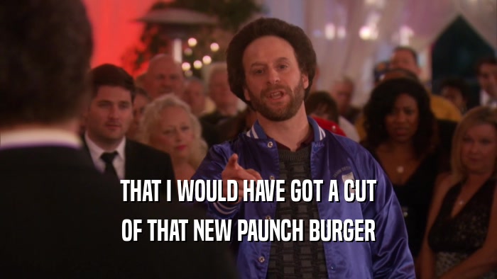 THAT I WOULD HAVE GOT A CUT OF THAT NEW PAUNCH BURGER 