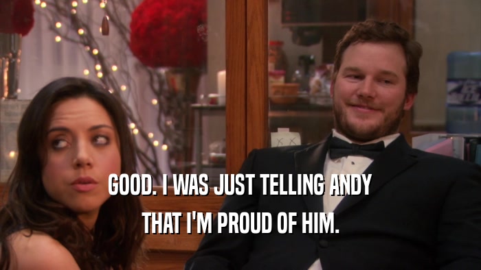 GOOD. I WAS JUST TELLING ANDY THAT I'M PROUD OF HIM. 