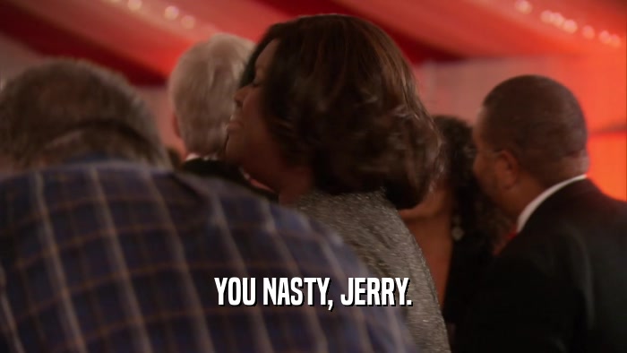 YOU NASTY, JERRY.
  