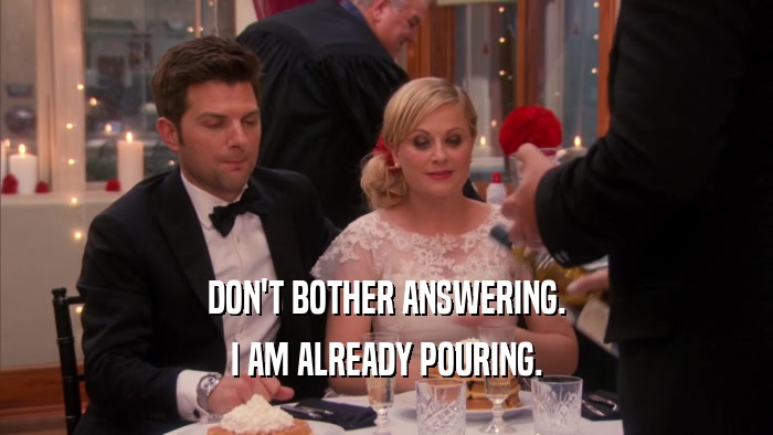 DON'T BOTHER ANSWERING. I AM ALREADY POURING. 