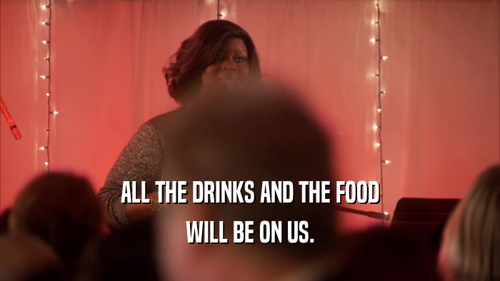 ALL THE DRINKS AND THE FOOD WILL BE ON US. 