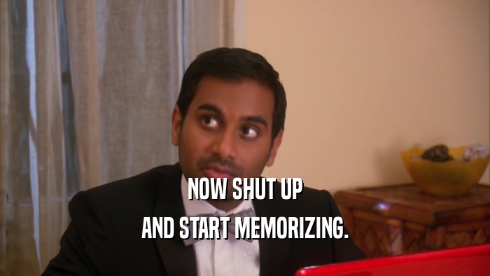 NOW SHUT UP AND START MEMORIZING. 