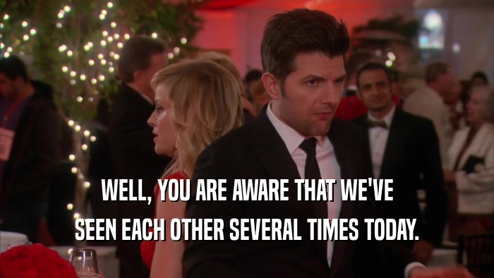 WELL, YOU ARE AWARE THAT WE'VE SEEN EACH OTHER SEVERAL TIMES TODAY. 