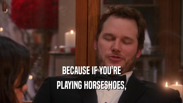 BECAUSE IF YOU'RE PLAYING HORSESHOES, 