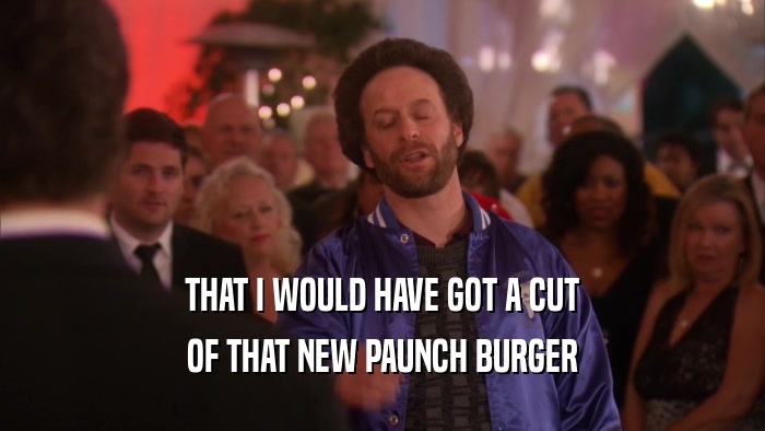 THAT I WOULD HAVE GOT A CUT OF THAT NEW PAUNCH BURGER 