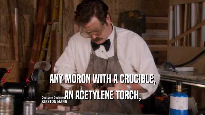 ANY MORON WITH A CRUCIBLE, AN ACETYLENE TORCH, 