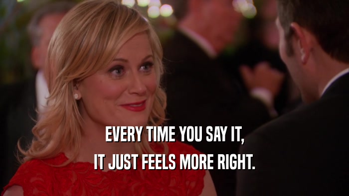 EVERY TIME YOU SAY IT, IT JUST FEELS MORE RIGHT. 