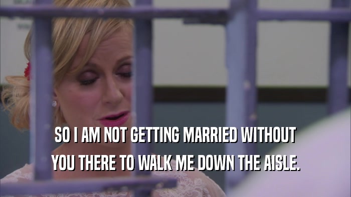 SO I AM NOT GETTING MARRIED WITHOUT YOU THERE TO WALK ME DOWN THE AISLE. 