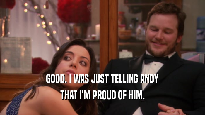 GOOD. I WAS JUST TELLING ANDY THAT I'M PROUD OF HIM. 