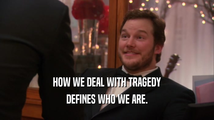 HOW WE DEAL WITH TRAGEDY DEFINES WHO WE ARE. 