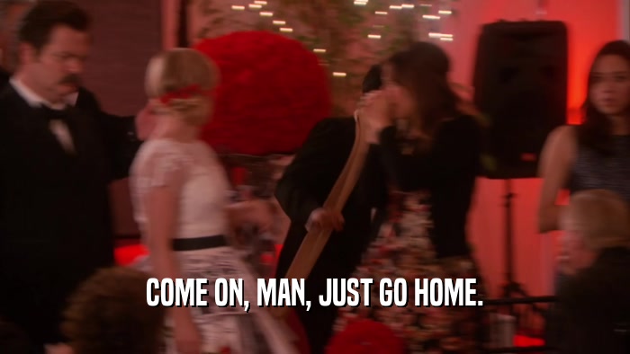 COME ON, MAN, JUST GO HOME.  