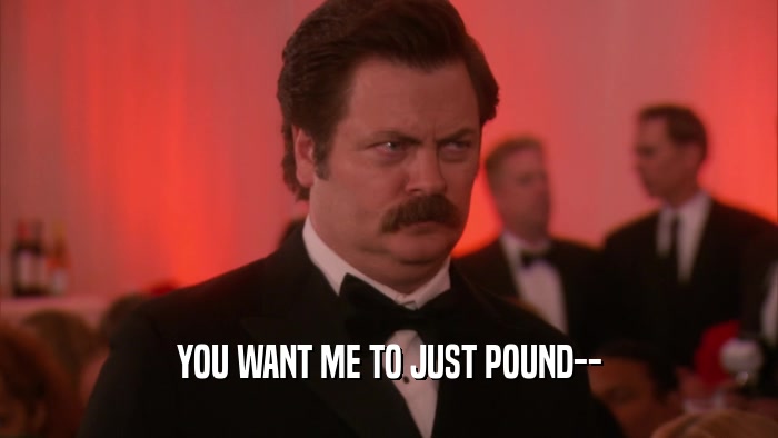 YOU WANT ME TO JUST POUND--  