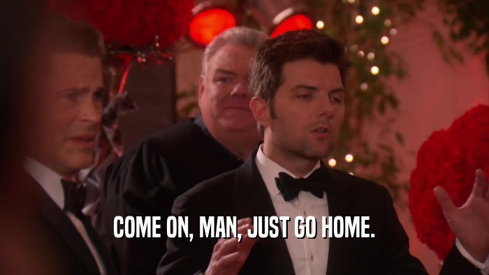COME ON, MAN, JUST GO HOME.  