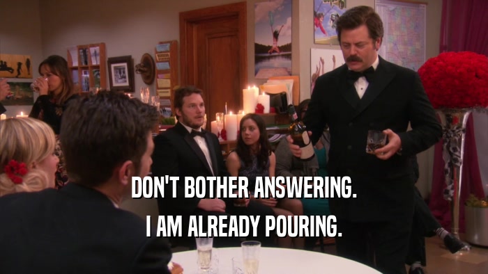 DON'T BOTHER ANSWERING. I AM ALREADY POURING. 