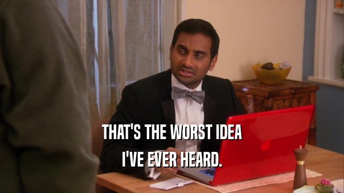 THAT'S THE WORST IDEA I'VE EVER HEARD. 
