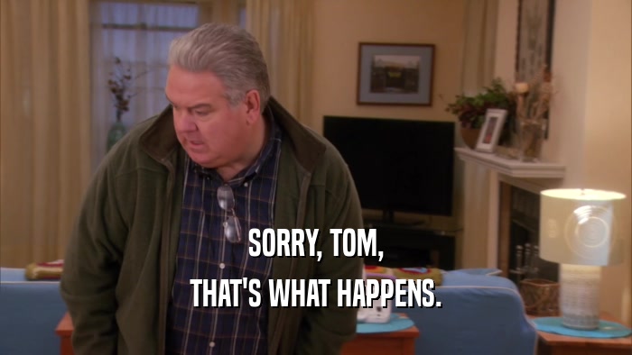 SORRY, TOM, THAT'S WHAT HAPPENS. 