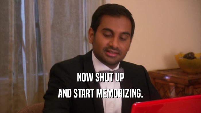 NOW SHUT UP AND START MEMORIZING. 