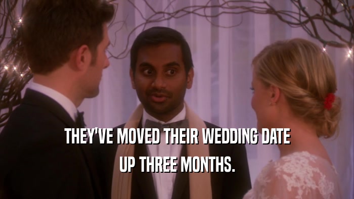 THEY'VE MOVED THEIR WEDDING DATE UP THREE MONTHS. 