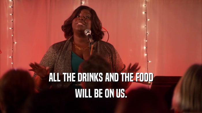 ALL THE DRINKS AND THE FOOD WILL BE ON US. 