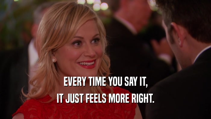 EVERY TIME YOU SAY IT, IT JUST FEELS MORE RIGHT. 