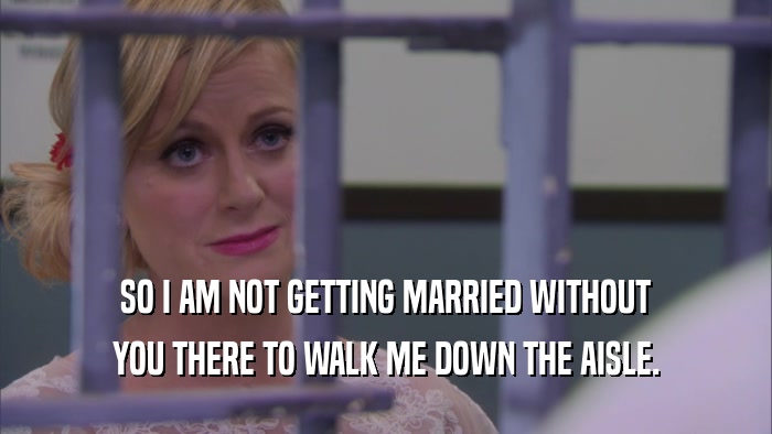 SO I AM NOT GETTING MARRIED WITHOUT YOU THERE TO WALK ME DOWN THE AISLE. 
