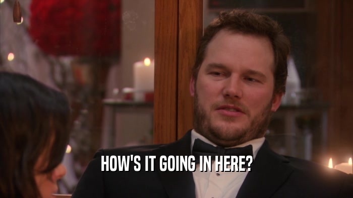 HOW'S IT GOING IN HERE?  
