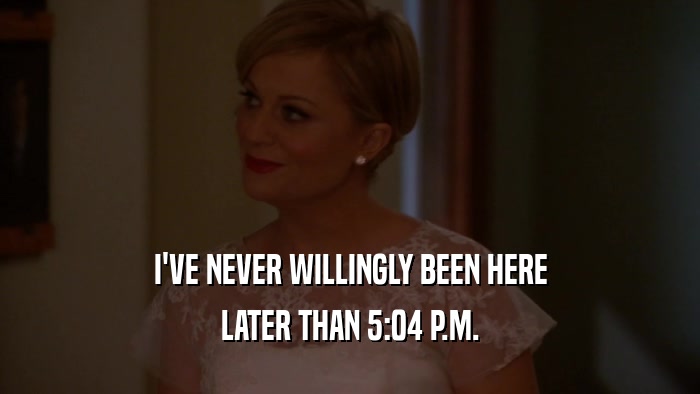 I'VE NEVER WILLINGLY BEEN HERE LATER THAN 5:04 P.M. 