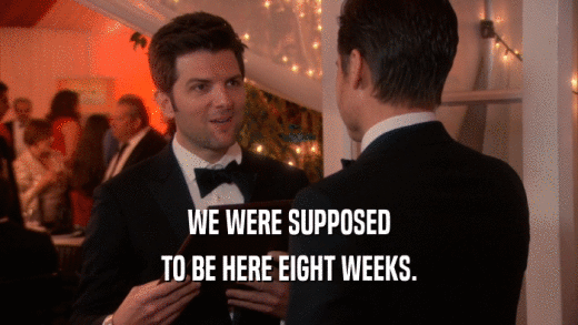 WE WERE SUPPOSED TO BE HERE EIGHT WEEKS. 