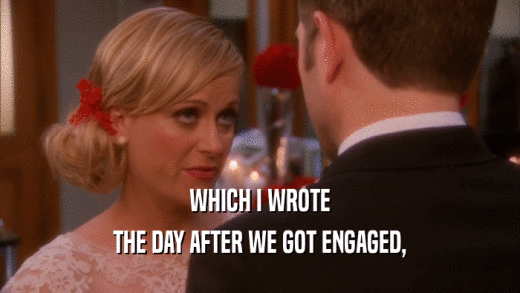 WHICH I WROTE THE DAY AFTER WE GOT ENGAGED, 