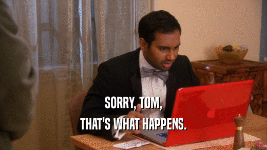 SORRY, TOM, THAT'S WHAT HAPPENS. 