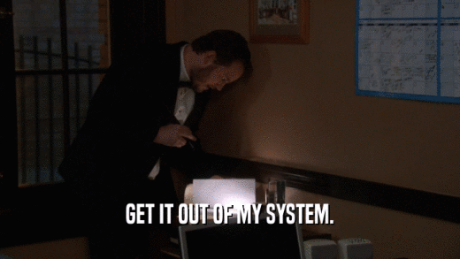 GET IT OUT OF MY SYSTEM.  