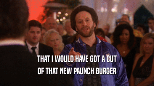 THAT I WOULD HAVE GOT A CUT OF THAT NEW PAUNCH BURGER 