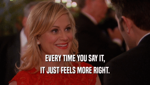 EVERY TIME YOU SAY IT, IT JUST FEELS MORE RIGHT. 