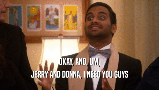 OKAY, AND, UM, JERRY AND DONNA, I NEED YOU GUYS 