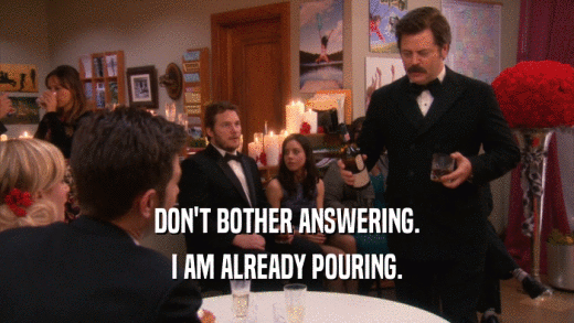DON'T BOTHER ANSWERING. I AM ALREADY POURING. 