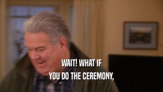 WAIT! WHAT IF YOU DO THE CEREMONY, 