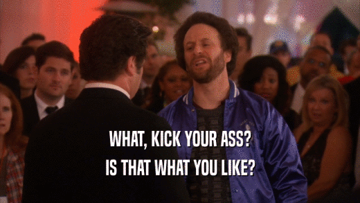WHAT, KICK YOUR ASS? IS THAT WHAT YOU LIKE? 