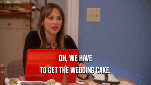OH, WE HAVE TO GET THE WEDDING CAKE. 