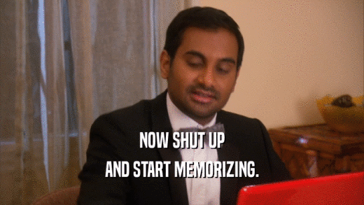 NOW SHUT UP AND START MEMORIZING. 