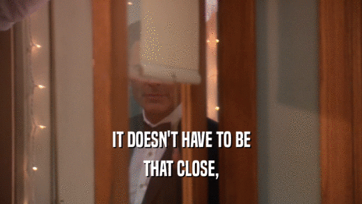 IT DOESN'T HAVE TO BE THAT CLOSE, 
