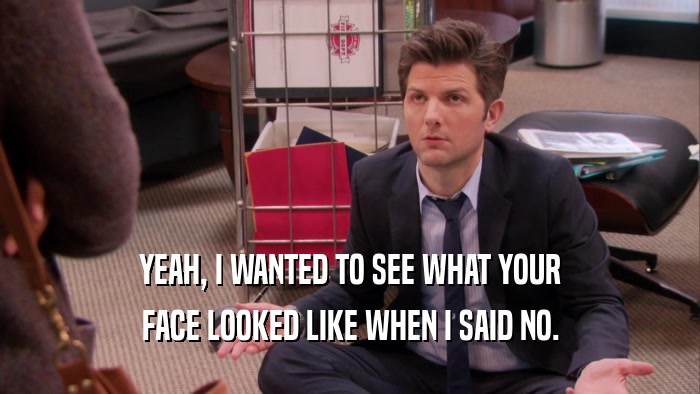 YEAH, I WANTED TO SEE WHAT YOUR FACE LOOKED LIKE WHEN I SAID NO. 