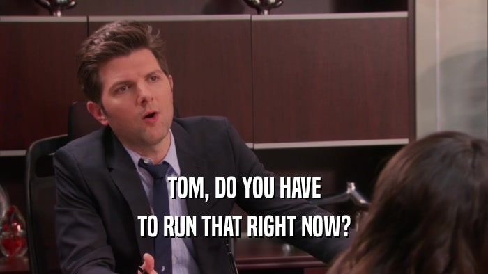 TOM, DO YOU HAVE TO RUN THAT RIGHT NOW? 